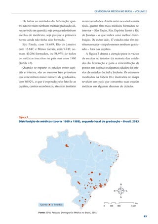 DEMOGRAFIA MÉDICA NO BRASIL – VOLUME 2



   De todas as unidades da Federação, qua-             as universidades. Ainda entre os estados mais
tro não tiveram nenhum médico graduado ali,            ricos, quatro têm mais médicos formados no
no período em questão, seja porque não tinham          interior – São Paulo, Rio, Espírito Santo e Rio
escolas de medicina, seja porque a primeira            de Janeiro – o que indica uma melhor distri-
turma ainda não tinha sido formada.                    buição. De outro lado, 17 estados não têm ne-
   São Paulo, com 16.699, Rio de Janeiro               nhuma escola – ou pelo menos nenhum gradu-
com 13.847, e Minas Gerais, com 9.749, so-             ado – fora das capitais.
mam 40.296 formados, ou 54,97% de todos                    A Figura 3 chama a atenção para os vazios
os médicos inscritos no país nos anos 1980             de escolas no interior da maioria das unida-
(Tabela 18).                                           des da Federação e para a concentração de
   Quando se reparte os estados entre capi-            pontos nas capitais e algumas cidades do inte-
tais e interior, são os mesmos três primeiros          rior de estados do Sul e Sudeste. Os números
que concentram maior número de graduados,              mostrados na Tabela 18 e ilustrados no mapa
com 60,92%, o que é esperado pelo fato de as           revelam um país que concentra suas escolas
capitais, centros econômicos, atraírem também          médicas em algumas dezenas de cidades.




Figura 3

Distribuição de médicos (coorte 1980 a 1989), segundo local de graduação – Brasil, 2013




               Fonte: CFM; Pesquisa Demografia Médica no Brasil, 2013.
                                                                                                         63
 