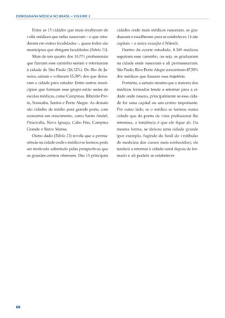 DEMOGRAFIA MÉDICA NO BRASIL – VOLUME 2



        Entre as 15 cidades que mais receberam de     cidades onde mais médicos nasceram, se gra-
     volta médicos que nelas nasceram – e que estu-   duaram e escolheram para se estabelecer, 14 são
     daram em outras localidades –, quase todos são   capitais – a única exceção é Niterói.
     municípios que abrigam faculdades (Tabela 21).      Dentro da coorte estudada, 8.349 médicos
        Mais de um quarto dos 10.771 profissionais    seguiram esse caminho, ou seja, se graduaram
     que fizeram esse caminho saíram e retornaram     na cidade onde nasceram e ali permaneceram.
     à cidade de São Paulo (26,12%). Do Rio de Ja-    São Paulo, Rio e Porto Alegre concentram 47,50%
     neiro, saíram e voltaram 15,38% dos que deixa-   dos médicos que fizeram essa trajetória.
     ram a cidade para estudar. Entre outros muni-       Portanto, o estudo mostra que a maioria dos
     cípios que formam esse grupo estão sedes de      médicos formados tende a retornar para a ci-
     escolas médicas, como Campinas, Ribeirão Pre-    dade onde nasceu, principalmente se essa cida-
     to, Sorocaba, Santos e Porto Alegre. As demais   de for uma capital ou um centro importante.
     são cidades de médio para grande porte, com      Por outro lado, se o médico se formou numa
     economia em crescimento, como Santo André,       cidade que do ponto de vista profissional lhe
     Piracicaba, Nova Iguaçu, Cabo Frio, Campina      interessa, a tendência é que ele fique ali. Da
     Grande e Barra Mansa.                            mesma forma, se deixou uma cidade grande
        Outro dado (Tabela 21) revela que a perma-    (por exemplo, fugindo do funil do vestibular
     nência na cidade onde o médico se formou pode    de medicina dos cursos mais conhecidos), ele
     ser motivada sobretudo pelas perspectivas que    tenderá a retornar à cidade natal depois de for-
     os grandes centros oferecem. Das 15 principais   mado e ali poderá se estabelecer.




68
 