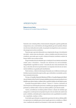 APRESENTAÇÃO

Roberto Luiz d´Avila
Presidente do Conselho Federal de Medicina




Somente com vontade política, financiamento adequado e gestão qualificada
romperemos com o ciclo histórico da desigualdade que tem mantido o Brasil,
em diversos indicadores de saúde, em posições incompatíveis com os anuncia-
dos progressos na área econômica.
   É preciso que o governo demonstre sua compreensão de que o investimento
em saúde – assim como em educação – coloca o cidadão como fim maior de sua
existência, provando que no país o desenvolvimento econômico andará de
braços dados com avanços sociais.
   Os governantes devem entender que a condução de um sistema nacional de
saúde como o brasileiro – baseado nas diretrizes da universalidade,
integralidade e equidade no acesso – necessita de uma visão estruturante. Ou
seja, as decisões devem ser permanentes e as respostas não devem ser mera-
mente midiáticas ou guiadas pelo imediatismo.
   Neste terreno, a falta de informações baseadas em evidências termina por
fortalecer posicionamentos equivocados, que confundem a sociedade e prote-
lam a tomada de decisões.
   Por isso, o Conselho Federal de Medicina (CFM) e o Conselho Regional de Medi-
cina do Estado de São Paulo (Cremesp) estabeleceram parceria para produzir novo
trabalho que oferece dados e análises sobre o perfil do médico em atividade no país.
   O estudo Demografia Médica no Brasil – Volume II – Cenários e Indicadores de
Distribuição traz informações preciosas e inéditas que agregam elementos im-
portantes ao debate sobre o tema nas esferas pública e privada da saúde.
   Assim, as tendências reveladas podem nortear a adoção de medidas que
assegurem a construção de um projeto de país e de um sistema de saúde mais
justo e solidário, orientado pelos compromissos com a qualidade da assistên-
cia, a equidade, a justiça e a ética.
   Com dados que reforçam os argumentos que temos levado ao debate públi-
co, esperamos as condições para exercer aquilo que move os médicos e a Medi-
cina: a melhoria da saúde do ser humano e o bem estar da sociedade.
                                                                                       7
 