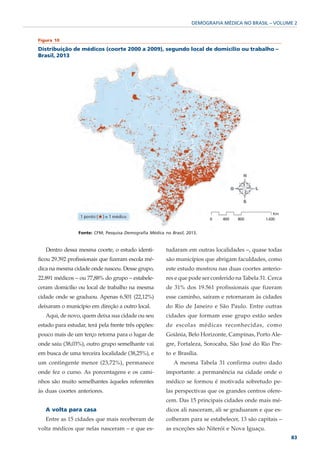 DEMOGRAFIA MÉDICA NO BRASIL – VOLUME 2


Figura 10

Distribuição de médicos (coorte 2000 a 2009), segundo local de domicílio ou trabalho –
Brasil, 2013




                 Fonte: CFM; Pesquisa Demografia Médica no Brasil, 2013.



   Dentro dessa mesma coorte, o estudo identi-           tudaram em outras localidades –, quase todas
ficou 29.392 profissionais que fizeram escola mé-        são municípios que abrigam faculdades, como
dica na mesma cidade onde nasceu. Desse grupo,           este estudo mostrou nas duas coortes anterio-
22.891 médicos – ou 77,88% do grupo – estabele-          res e que pode ser conferido na Tabela 31. Cerca
ceram domicílio ou local de trabalho na mesma            de 31% dos 19.561 profissionais que fizeram
cidade onde se graduou. Apenas 6.501 (22,12%)            esse caminho, saíram e retornaram às cidades
deixaram o município em direção a outro local.           do Rio de Janeiro e São Paulo. Entre outras
   Aqui, de novo, quem deixa sua cidade ou seu           cidades que formam esse grupo estão sedes
estado para estudar, terá pela frente três opções:       de escolas médicas reconhecidas, como
pouco mais de um terço retorna para o lugar de           Goiânia, Belo Horizonte, Campinas, Porto Ale-
onde saiu (38,03%), outro grupo semelhante vai           gre, Fortaleza, Sorocaba, São José do Rio Pre-
em busca de uma terceira localidade (38,25%), e          to e Brasília.
um contingente menor (23,72%), permanece                     A mesma Tabela 31 confirma outro dado
onde fez o curso. As porcentagens e os cami-             importante: a permanência na cidade onde o
nhos são muito semelhantes àqueles referentes            médico se formou é motivada sobretudo pe-
às duas coortes anteriores.                              las perspectivas que os grandes centros ofere-
                                                         cem. Das 15 principais cidades onde mais mé-
   A volta para casa                                     dicos ali nasceram, ali se graduaram e que es-
   Entre as 15 cidades que mais receberam de             colheram para se estabelecer, 13 são capitais –
volta médicos que nelas nasceram – e que es-             as exceções são Niterói e Nova Iguaçu.
                                                                                                            83
 