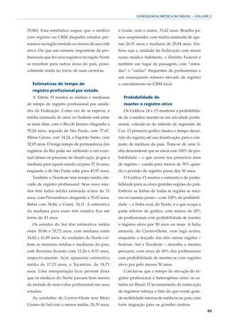 DEMOGRAFIA MÉDICA NO BRASIL – VOLUME 2



25,86). Essa estatística sugere que o médico        e Goiás, com a maior, 31,62 anos. Brasília pa-
com registro no CRM daqueles estados per-           rece surpreender, com média estimada de ape-
manece na região metade ou menos de sua vida        nas 26,51 anos e mediana de 25,84 anos. Em-
ativa. Ou que um número importante de pro-          bora seja a unidade da Federação com maior
fissionais que fez seus registros na região Norte   razão médico habitante, o Distrito Federal é
se transfere para outras áreas do país, possi-      também um lugar de passagem, com “entra-
velmente ainda no início de suas carreiras.         das” e “saídas” frequentes de profissionais e
                                                    um consequente número elevado de registro
   Estimativas de tempo de                          e cancelamento no CRM local.
   registro profissional por estado
   A Tabela 35 mostra as médias e medianas             Probabilidade de
de tempo de registro profissional por unida-           manter o registro ativo
des da Federação. Como era de se esperar, a            Os Gráficos 14 e 15 mostram a probabilida-
média estimada de anos no Sudeste está entre        de de o médico manter-se em atividade profis-
as mais altas, com o Rio de Janeiro chegando a      sional, valendo-se do método de regressão de
55,24 anos, seguido de São Paulo, com 37,67,        Cox. O primeiro gráfico ilustra o tempo decor-
Minas Gerais, com 34,24, e Espírito Santo, com      rido do registro até sua desativação, para o con-
32,05 anos. O longo tempo de permanência dos        junto de médicos do país. Trata-se de uma li-
registros do Rio pode ser atribuído a um even-      nha descendente que se inicia com 100% de pro-
tual atraso no processo de desativação, já que a    babilidade – o que ocorre nos primeiros anos
mediana para aquele estado cai para 37,16 anos,     de registro – caindo para menos de 30% quan-
enquanto a de São Paulo sobe para 45,97 anos.       do o período de registro passa dos 50 anos.
   Também o Nordeste tem tempo médio ele-              O Gráfico 15 mostra a estimativa de proba-
vado de registro profissional. Seus nove esta-      bilidade para as cinco grandes regiões do país.
dos têm todos média estimada acima de 31            Embora as linhas de todas as regiões se inici-
anos, com Pernambuco chegando a 35,02 anos,         em no mesmo ponto – com 100% de probabili-
Bahia com 34,84, e Ceará, 34,11. A estimativa       dade –, a linha azul, do Norte, é a que ocupa a
da mediana para esses três estados fica em          parte inferior do gráfico, com menos de 20%
torno de 43 anos.                                   de profissionais com probabilidade de manter
   Os estados do Sul têm estimativa média           o registro ativo por 50 anos ou mais. A linha
entre 30,86 e 35,72 anos, com mediana entre         amarela, do Centro-Oeste, vem logo acima,
34,82 e 41,89 anos. As unidades do Norte exi-       enquanto o traçado das três outras regiões –
bem as menores médias e medianas do país,           Sudeste, Sul e Nordeste – desenha o mesmo
com Roraima ficando com 15,26 e 8,33 anos,          percurso, com cerca de 40% dos profissionais
respectivamente. Acre apresenta estimativa          com probabilidade de manter-se com registro
média de 17,23 anos, e Tocantins, de 18,71          ativo por pelo menos 50 anos.
anos. Uma interpretação livre permite dizer            Conclui-se que o tempo de ativação do re-
que os médicos do Norte passam bem menos            gistro profissional é heterogêneo entre os es-
da metade de suas vidas profissional nos seus       tados no Brasil. O levantamento da inativação
estados.                                            de registros reforça o fato de que existe gran-
   As unidades do Centro-Oeste tem Mato             de mobilidade interna de médicos no país, com
Grosso do Sul com a menor média, 20,39 anos,        forte migração para os grandes centros.
                                                                                                        89
 