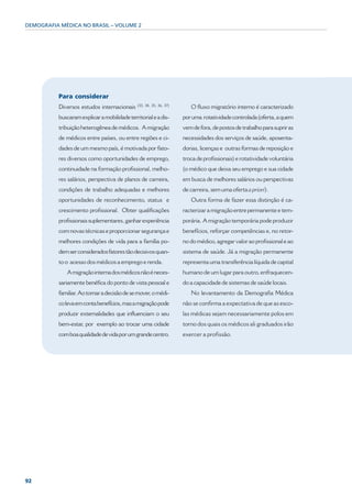 DEMOGRAFIA MÉDICA NO BRASIL – VOLUME 2




          Para considerar
                                              (33, 34, 35, 36, 37)
          Diversos estudos internacionais                               O fluxo migratório interno é caracterizado
          buscaram explicar a mobilidade territorial e a dis-        por uma rotatividade controlada (oferta, a quem
          tribuição heterogênea de médicos. A migração               vem de fora, de postos de trabalho para suprir as
          de médicos entre países, ou entre regiões e ci-            necessidades dos serviços de saúde, aposenta-
          dades de um mesmo país, é motivada por fato-               dorias, licenças e outras formas de reposição e
          res diversos como oportunidades de emprego,                troca de profissionais) e rotatividade voluntária
          continuidade na formação profissional, melho-              (o médico que deixa seu emprego e sua cidade
          res salários, perspectiva de planos de carreira,           em busca de melhores salários ou perspectivas
          condições de trabalho adequadas e melhores                 de carreira, sem uma oferta a priori).
          oportunidades de reconhecimento, status e                     Outra forma de fazer essa distinção é ca-
          crescimento profissional. Obter qualificações              racterizar a migração entre permanente e tem-
          profissionais suplementares, ganhar experiência            porária. A migração temporária pode produzir
          com novas técnicas e proporcionar segurança e              benefícios, reforçar competências e, no retor-
          melhores condições de vida para a família po-              no do médico, agregar valor ao profissional e ao
          dem ser considerados fatores tão decisivos quan-           sistema de saúde. Já a migração permanente
          to o acesso dos médicos a emprego e renda.                 representa uma transferência líquida de capital
             A migração interna dos médicos não é neces-             humano de um lugar para outro, enfraquecen-
          sariamente benéfica do ponto de vista pessoal e            do a capacidade de sistemas de saúde locais.
          familiar. Ao tomar a decisão de se mover, o médi-             No levantamento da Demografia Médica
          co leva em conta benefícios, mas a migração pode           não se confirma a expectativa de que as esco-
          produzir externalidades que influenciam o seu              las médicas sejam necessariamente polos em
          bem-estar, por exemplo ao trocar uma cidade                torno dos quais os médicos ali graduados irão
          com boa qualidade de vida por um grande centro.            exercer a profissão.




92
 