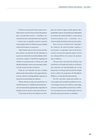 DEMOGRAFIA MÉDICA NO BRASIL – VOLUME 2




   Embora uma parcela retorne para sua ci-       ção aos mesmos lugares pode agravar desi-
dade natal e outra se fixe no local de gradua-   gualdades e gerar consequências indesejadas
ção, o estudo das coortes – e também o le-       ao sistema de saúde brasileiro, o que não se
vantamento dos cancelamentos de registros        resolverá apenas com o aumento ou a
– mostra que os grandes centros exercem          interiorização da abertura de novas escolas.
mais atração sobre os médicos que as cidades        Sem reverter os fatores de “expulsão”
onde se formaram ou nasceram.                    de médicos de determinadas regiões e
   Vale lembrar que as três coortes estuda-      municípios, a migração interna de profis-
das cobrem um período de três décadas no         sionais continuará jogando papel central
qual uma centena de novas faculdades médi-       nos desequilíbrios de acesso da popula-
cas foram criadas. O perfil da migração de       ção a médicos.
médicos é praticamente o mesmo em cada              Há, por certo, uma série de variáveis que
década analisada, mesmo nos anos após a aber-    interferem na fixação de médicos no Brasil e
tura de muitas escolas no Interior.              que merecem ser aprofundadas por novas
   Pode ser um indicador de que a simples        pesquisas, a começar pelo estudo da relação
abertura de mais escolas e mais vagas não bas-   entre a oferta de programas de Residência
ta para reduzir as desigualdades regionais e     Médica e a retenção de especialistas.
locais de concentração de médicos.                  Por fim, será bem vinda uma melhor co-
   Muitas dessas escolas provavelmente se        municação entre as políticas públicas e a mo-
transformaram em “repúblicas de estudantes”,     vimentação interna dos médicos, para diag-
com a maioria de seus graduandos migrando em     nosticar os desequilíbrios potenciais e melho-
direção a outros centros, assim que se forma.    rar as perspectivas de coordenação entre as
   O persistente fluxo de médicos em dire-       decisões governamentais e a realidade.




                                                                                                  93
 