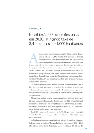CAPÍTULO 4


Brasil terá 500 mil profissionais
em 2020, atingindo taxa de
2,41 médicos por 1.000 habitantes



A
             seguir serão apresentadas projeções feitas a partir de da-
             dos do IBGE e do CFM, mostrando a evolução do número
             de médicos e da razão médico habitante até 2050. Modelos
             de projeção são ferramentas que podem ser utilizadas para
tornar mais claras tendências e questões da demografia médica.
As projeções não são exatamente previsões, mas uma tentativa de mo-
delar a quantificação de futuros cenários, considerando a incerteza do
fenômeno, o que pode contribuir para a tomada de decisões no âmbito
das políticas de saúde e de educação. O cenário aqui traçado, que deno-
minamos “tendencial”, não tem pretensão de ir além de uma referência,
dentre outras possíveis.
   Tal análise pressupõe que a série temporal observada entre 1980 e
2011 é a referência para prever o cenário dos próximos 40 anos. Mas
serão necessários novos estudos e medidas de ajustes, sempre que o ce-
nário for modificado, com o propósito de isolar e avaliar o efeito poten-
cial da mudança.
   Mantendo o cenário atual, o mesmo ritmo de crescimento da popula-
ção e de escolas médicas, dentro de oito anos, em 2020, o Brasil atingirá
meio milhão de médicos em atividade em todo o território nacional. Se-
rão 500.157 profissionais para uma população de 207.143.243 habitantes,
razão de 2,41 médicos por 1.000 habitantes.
   Em 2010, o número de médicos era de 359.046 para uma população
de 193.252.604, o que correspondia a uma taxa de 1,86 médico por
1.000 habitantes.
   A Tabela a seguir mostra a evolução do número de médicos, da popu-
lação do país e da razão médico por habitante entre os anos 1980 e 2050.
São setenta anos, trinta deles com dados recolhidos do IBGE e do
                                                                            95
 