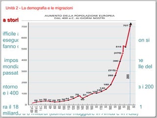 la storia della popolazione mondiale difficile avere dati certi, visto che solo dalla fine del 1800 si eseguono regolari censimenti in Europa (ma ancora oggi non si fanno censimenti in alcuni paesi) è impossibile fare stime attendibili sul futuro della popolazione mondiale, che abbiano una qualche dignità scientifica (quelle del passato sono state sempre smentite dai dati veri)  intorno all’anno zero la popolazione mondiale si aggirava fra i 200 e i 400 milioni fra il 1800 e il 2000 la popolazione del mondo è passata da 1 miliardo a 6 miliardi (aumento maggiore in Africa e in Asia) nell’ottobre 2011 è stata registrata la nascita del bambino che ha fatto superare i  7 miliardi di uomini viventi sull’intero pianeta Unità 2 - La demografia e le migrazioni 
