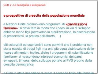 Unità 2 - La demografia e le migrazioni le prospettive di crescita della popolazione mondiale le Nazioni Unite promuovono programmi di  «pianificazione familiare» : si deve fare in modo che i paesi in via di sviluppo abbiano meno figli (attraverso la sterilizzazione, la distribuzione di preservativi, la pratica dell’aborto, …) molti scienziati ed economisti sono convinti che il problema non sia la nascita di troppi figli, ma una più equa distribuzione delle risorse alimentari; inoltre, dietro i programmi di «pianificazione familiare» si nascondono interessi economici dei paesi sviluppati, timorosi dello sviluppo portato ai PVS proprio dalla crescita demografica in Cina lo stato impedisce di avere il secondo figlio alle famiglie che abitano in città (che quindi viene evitato a tutti i costi o abortito); visto che si preferisce avere il figlio maschio, l’unica figlia femmina viene sempre abortita 