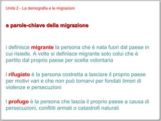 Unità 2 - La demografia e le migrazioni le parole-chiave della migrazione si definisce  migrante  la persona che è nata fuori dal paese in cui risiede. A volte si definisce migrante solo colui che è partito dal proprio paese per scelta volontaria il  rifugiato  è la persona costretta a lasciare il proprio paese per motivi vari e che non può tornarvi per fondati timori di violenze e persecuzioni il  profugo  è la persona che lascia il proprio paese a causa di persecuzioni, conflitti armati o catastrofi naturali 