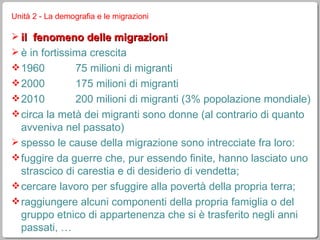 Unità 2 - La demografia e le migrazioni il  fenomeno delle migrazioni è in fortissima crescita 1960 75 milioni di migranti 2000 175 milioni di migranti 2010 200 milioni di migranti (3% popolazione mondiale) circa la metà dei migranti sono donne (al contrario di quanto avveniva nel passato) spesso le cause della migrazione sono intrecciate fra loro: fuggire da guerre che, pur essendo finite, hanno lasciato uno strascico di carestia e di desiderio di vendetta; cercare lavoro per sfuggire alla povertà della propria terra; raggiungere alcuni componenti della propria famiglia o del gruppo etnico di appartenenza che si è trasferito negli anni passati, … 