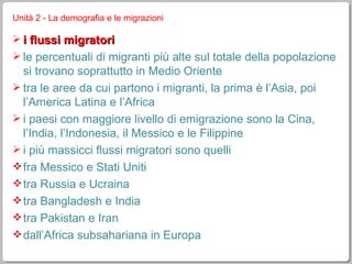 Unità 2 - La demografia e le migrazioni i flussi migratori le percentuali di migranti più alte sul totale della popolazione si trovano soprattutto in Medio Oriente tra le aree da cui partono i migranti, la prima è l’Asia, poi l’America Latina e l’Africa i paesi con maggiore livello di emigrazione sono la Cina, l’India, l’Indonesia, il Messico e le Filippine i più massicci flussi migratori sono quelli fra Messico e Stati Uniti tra Russia e Ucraina tra Bangladesh e India tra Pakistan e Iran dall’Africa subsahariana in Europa 
