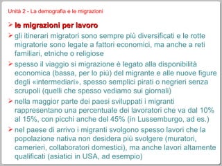 Unità 2 - La demografia e le migrazioni le migrazioni per lavoro gli itinerari migratori sono sempre più diversificati e le rotte migratorie sono legate a fattori economici, ma anche a reti familiari, etniche o religiose spesso il viaggio si migrazione è legato alla disponibilità economica (bassa, per lo più) del migrante e alle nuove figure degli «intermediari», spesso semplici pirati o negrieri senza scrupoli (quelli che spesso vediamo sui giornali) nella maggior parte dei paesi sviluppati i migranti rappresentano una percentuale dei lavoratori che va dal 10% al 15%, con picchi anche del 45% (in Lussemburgo, ad es.) nel paese di arrivo i migranti svolgono spesso lavori che la popolazione nativa non desidera più svolgere (muratori, camerieri, collaboratori domestici), ma anche lavori altamente qualificati (asiatici in USA, ad esempio) 