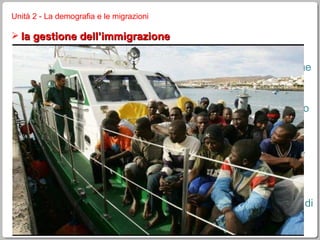 Unità 2 - La demografia e le migrazioni la gestione dell’immigrazione è ormai uno dei maggiori problemi a livello mondiale i governi dei paesi luogo d’arrivo fissano delle quote massime ci si preoccupa delle tensioni sociali, etniche e religiose che spesso si creano (fenomeni di razzismo) e, in positivo, delle condizioni di vita degli immigrati (analfabetismo, sfruttamento minorile, difficoltà ad inserirsi nel nuovo contesto sociale e culturale, …) visto che è sempre più difficile entrare nella UE e negli USA, cresce il fenomeno dell’ immigrazione clandestina , che diventa un vero business illegale alcuni paesi sviluppati regolarizzano periodicamente gli immigrati clandestini; si cerca una cooperazione con i paesi di provenienza dei migranti per limitarne l’afflusso eccessivo 