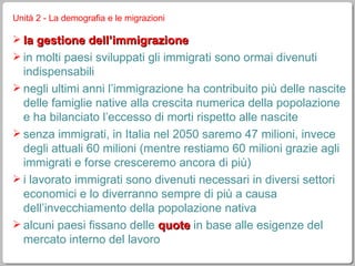 Unità 2 - La demografia e le migrazioni la gestione dell’immigrazione in molti paesi sviluppati gli immigrati sono ormai divenuti indispensabili negli ultimi anni l’immigrazione ha contribuito più delle nascite delle famiglie native alla crescita numerica della popolazione e ha bilanciato l’eccesso di morti rispetto alle nascite senza immigrati, in Italia nel 2050 saremo 47 milioni, invece degli attuali 60 milioni (mentre restiamo 60 milioni grazie agli immigrati e forse cresceremo ancora di più) i lavorato immigrati sono divenuti necessari in diversi settori economici e lo diverranno sempre di più a causa dell’invecchiamento della popolazione nativa alcuni paesi fissano delle  quote  in base alle esigenze del mercato interno del lavoro 