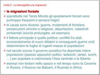 Unità 2 - La demografia e le migrazioni le migrazioni forzate soprattutto nel Terzo Mondo gli spostamenti forzati sono purtroppo frequenti e sempre tragici le cause sono diverse: guerre, mutamenti di frontiere, persecuzioni etniche o religiose, deportazioni, catastrofi ambientali (siccità prolungata, ad esempio) il fattore principale è quello politico: conflitti fra stati, avvicendamento di nuovi dittatori e conseguenti guerre civili determinano le fughe di ingenti masse di popolazioni nel secolo scorso il governo sovietico ha deportato intere popolazioni (spesso oppositori politici, tedeschi, tartari, turchi, …) per popolare e colonizzare l’Asia centrale o la Siberia esempi non lontani nello spazio e nel tempo sono la Cecenia in Russia, il Kosovo nei Balcani, il Ruanda in Africa 