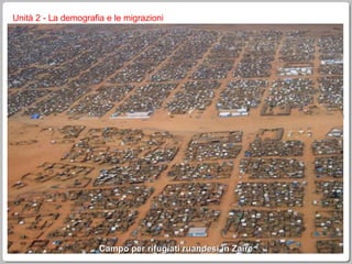 Unità 2 - La demografia e le migrazioni i rifugiati dopo la fine della II guerra mondiale è stato creato l’Alto Commissariato delle Nazioni Unite per i Rifugiati per occuparsi dei profughi di guerra in Europa doveva essere provvisorio, ma, alla luce dei nuovi fenomeni, è rimasto operativo e, anzi, ha ampliato il suo raggio di azione nel 2007 l’UNHCR si occupava di circa 32 milioni di persone, dislocate nella ex Iugoslavia e nel Terzo Mondo, con la creazione di campi profughi, che nascono provvisori e diventano ben presto permanenti (di media un rifugiato impiega 17 anni per arrivare ad una collocazione stabile) alla fine del 2007 il maggior numero di rifugiati si aveva tra le popolazioni afgane (Pakistan e Iran) e irachene (in Siria e in Giordania) Campo per rifugiati ruandesi in Zaire 