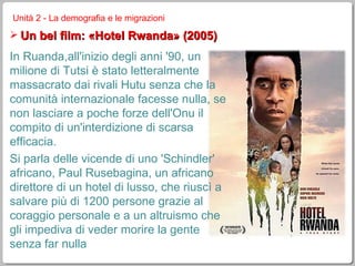Unità 2 - La demografia e le migrazioni Un bel film: «Hotel Rwanda» (2005) In Ruanda,all'inizio degli anni '90, un milione di Tutsi è stato letteralmente massacrato dai rivali Hutu senza che la comunità internazionale facesse nulla, se non lasciare a poche forze dell'Onu il compito di un'interdizione di scarsa efficacia. Si parla delle vicende di uno 'Schindler' africano, Paul Rusebagina, un africano direttore di un hotel di lusso, che riuscì a salvare più di 1200 persone grazie al coraggio personale e a un altruismo che gli impediva di veder morire la gente senza far nulla 