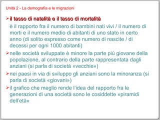Unità 2 - La demografia e le migrazioni il tasso di natalità e il tasso di mortalità è il rapporto fra il numero di bambini nati vivi / il numero di morti e il numero medio di abitanti di uno stato in certo anno (di solito espresso come numero di nascite / di decessi per ogni 1000 abitanti) nelle società sviluppate è minore la parte più giovane della popolazione, al contrario della parte rappresentata dagli anziani (si parla di società «vecchie») nei paesi in via di sviluppo gli anziani sono la minoranza (si parla di società «giovani») il grafico che meglio rende l’idea del rapporto fra le generazioni di una società sono le cosiddette «piramidi dell’età» 
