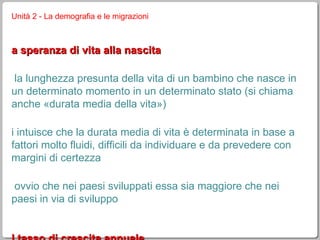 Unità 2 - La demografia e le migrazioni la speranza di vita alla nascita è la lunghezza presunta della vita di un bambino che nasce in un determinato momento in un determinato stato (si chiama anche «durata media della vita») si intuisce che la durata media di vita è determinata in base a fattori molto fluidi, difficili da individuare e da prevedere con margini di certezza è ovvio che nei paesi sviluppati essa sia maggiore che nei paesi in via di sviluppo il tasso di crescita annuale è la differenza fra il tasso di natalità e quello di mortalità se la mortalità è superiore alla natalità il tasso è negativo (decremento): la popolazione diminuisce 
