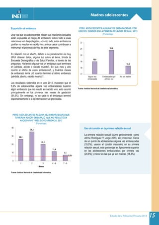 Estado de la Población Peruana 2014 15
Madres adolescentes
Fuente: Instituto Nacional de Estadística e Informática.
Fuente: Instituto Nacional de Estadística e Informática.
PERÚ: ADOLESCENTES ALGUNA VEZ EMBARAZADAS, POR
USO DEL CONDÓN EN LA PRIMERA RELACIÓN SEXUAL, 2013
(Porcentaje)
PERÚ: ADOLESCENTES ALGUNA VEZ EMBARAZADAS QUE
TUVIERON ALGÚN EMBARAZO QUE NO RESULTÓ EN
NACIDO VIVO Y MES DE OCURRENCIA, 2013
(Porcentaje)
Uso de condón en la primera relación sexual
La primera relación sexual ocurre generalmente -como
afirma Rodríguez V. Jorge 2013- sin protección. Cerca
de un quinto de adolescentes alguna vez embarazadas
(19,0%), usaron el condón masculino en su primera
relación sexual, este porcentaje es ligeramente superior
en las adolescentes embarazadas por primera vez
(20,8%) y menor en las que ya son madres (18,3%).
Exposición al embarazo
Una vez que las adolescentes inician sus relaciones sexuales
están expuestas al riesgo de embarazo, sobre todo si esas
relaciones son desprotegidas, por otro lado, estos embarazos
podrían no resultar en nacido vivo, ambos casos contribuyen a
interrumpir el proyecto de vida de este segmento.
En relación con el aborto, debido a su penalización es muy
difícil obtener datos, alguna luz sobre el tema, brinda la
Encuesta Demográfica y de Salud Familiar, a través de las
preguntas: Ha tenido alguna vez un embarazo que terminara
en pérdida, aborto o nacido muerto?, En qué mes y año
ocurrió el último de estos embarazos?, y Cuántos meses
de embarazo tenía Ud. cuando terminó el último embarazo
(pérdida, aborto, nacido muerto)?.
Los resultados obtenidos en el año 2013, muestran que el
5,9% de adolescentes alguna vez embarazadas tuvieron
algún embarazo que no resultó en nacido vivo, esto ocurrió
principalmente en los primeros tres meses de gestación
(81,5%). Sin embargo, no se sabe si el embarazo terminó
espontáneamente o si la interrupción fue provocada.
19,0
20,8
18,3
17
18
19
20
21
22
Alguna vez
embarazada
Embarazadas por
primera vez
Ya son madres
26,2
35,2
20,1
11,4
7,1
0
10
20
30
40
1 2 3 4 – 6 7 – 9
Meses
5,9%
 
