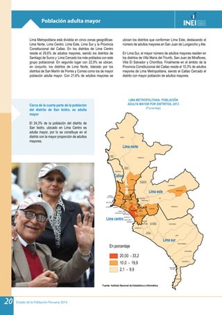 Estado de la Población Peruana 201420
Población adulta mayor
Lima Metropolitana está dividida en cinco zonas geográficas:
Lima Norte, Lima Centro, Lima Este, Lima Sur y la Provincia
Constitucional del Callao. En los distritos de Lima Centro
reside el 29,6% de adultos mayores, siendo los distritos de
Santiago de Surco y Lima Cercado los más poblados con este
grupo poblacional. En segundo lugar con 22,9% se ubican,
en conjunto, los distritos de Lima Norte, liderado por los
distritos de San Martín de Porres y Comas como los de mayor
población adulta mayor. Con 21,6% de adultos mayores se
ubican los distritos que conforman Lima Este, destacando el
número de adultos mayores en San Juan de Lurigancho y Ate.
En Lima Sur, el mayor número de adultos mayores residen en
los distritos de Villa María del Triunfo, San Juan de Miraflores,
Villa El Salvador y Chorrillos. Finalmente en el ámbito de la
Provincia Constitucional del Callao reside el 10,3% de adultos
mayores de Lima Metropolitana, siendo el Callao Cercado el
distrito con mayor población de adultos mayores.
Cerca de la cuarta parte de la población
del distrito de San Isidro, es adulta
mayor
El 24,3% de la población del distrito de
San Isidro, ubicado en Lima Centro es
adulta mayor, por lo se constituye en el
distrito con la mayor proporción de adultos
mayores.
En porcentaje
20,00 - 33,2
10,0 - 19,9
2,1 - 9,9
Callao
LA PERLALA PUNTA
BELLAVISTA
CARMEN
DE LA LEGUA
ANCÓN
LURÍN
CARABAYLLO
ATE
LURIGANCHO
CIENEGUILLA
PACHACÁMAC
PUNTA NEGRA
PUNTA HERMOSA
COMAS
LIMA
LA MOLINA
SAN BARTOLO
CHACLACAYO
CHORRILLOS
RÍMAC
SAN JUAN DE
LURIGANCHO
PUENTE
PIEDRA
PUCUSANA
VILLA MARÍA
DEL TRIUNFO
VILLA EL
SALVADOR
SANTIAGO
DE SURCO
LOS
OLIVOS
SAN MARTÍN
DE PORRES
SANTA
ROSA
EL AGUSTINO
INDEPENDENCIA
SAN
BORJA
SANTAANITA
SAN ISIDRO
SAN JUAN
DE
MIRAFLORES
SAN
MIGUEL
LA VICTORIA
MIRAFLORES
LINCE
BREÑA
SURQUILLO
SAN LUIS
SANTAMARÍA
DEL MAR
JESUS MARIA
BARRANCO
MAGDALENA DEL MAR
PUEBLO LIBRE
VENTANILLA
CALLAO
Fuente: Instituto Nacional de Estadística e Informática.
LIMA METROPOLITANA: POBLACIÓN
ADULTA MAYOR POR DISTRITOS, 2013
(Porcentaje)
Lima norte
Lima este
Lima centro
Lima sur
 