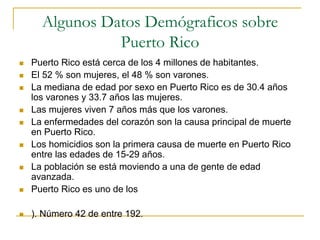 Algunos Datos Demógraficos sobre
Puerto Rico
 Puerto Rico está cerca de los 4 millones de habitantes.
 El 52 % son mujeres, el 48 % son varones.
 La mediana de edad por sexo en Puerto Rico es de 30.4 años
los varones y 33.7 años las mujeres.
 Las mujeres viven 7 años más que los varones.
 La enfermedades del corazón son la causa principal de muerte
en Puerto Rico.
 Los homicidios son la primera causa de muerte en Puerto Rico
entre las edades de 15-29 años.
 La población se está moviendo a una de gente de edad
avanzada.
 Puerto Rico es uno de los
 ). Número 42 de entre 192.
 