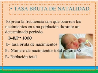 • TASA BRUTA DE NATALIDAD
Expresa la frecuencia con que ocurren los
nacimientos en una población durante un
determinado período.
B=B/P * 1000
b= tasa bruta de nacimientos
B= Número de nacimientos total en un año
P= Población total
 