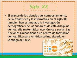 Siglo XX
• El avance de las ciencias del comportamiento,
de la estadística y la informática en el siglo XX,
también han estimulado la investigación
demográfica y de las subáreas de esta disciplina:
demografía matemática, económica y social. Las
Naciones Unidas tienen un centro de formación
demográfica para América Latina, situado en
Santiago de Chile.
 