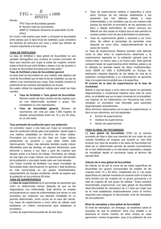 Donde:
TFG:Tasa de fecundidad general
B: Número total de nacimientos
49NF15: Población femenina en edad fértil (15-49
años)
Es mucho más exacta para medir y comparar la fecundidad
entre países que la tasa bruta de natalidad, pues considera
los factores de estructura por sexo y edad que afectan de
manera importante a la tasa bruta.
TASA DE FERTILIDAD
La tasa de fertilidad o tasa global de fecundidad es una
variable demográfica que muestra el número promedio de
hijos que nacerían por mujer si todas las mujeres vivieran
hasta el final de sus años fértiles y dieran a luz de acuerdo a
la tasa de fecundidad promedio para cada edad.
1
Tasa de fertilidad y tasa de fecundidad general
La tasa total de fecundidad es una medida más objetiva del
nivel de fecundidad que la tasa bruta de natalidad, ya que se
refiere a los nacimientos por mujer. Esta variable muestra el
potencial de los cambios demográficos en el país.
Se suelen utilizar los siguientes índices para medir los hijos
nacidos:
Tasa de fertilidad o Tasa global de fecundidad:
Número medio de hijos nacidos de las mujeres que,
en una determinada sociedad o grupo, han
completado su ciclo reproductivo.
Tasa de fecundidad general: Número de
nacimientos con vida por cada 1.000 mujeres de
edades comprendidas entre los 15 y los 49 años,
en un año dado.
Tasa promedio de sustitución para una población
Un promedio mayor a dos hijos por mujer se considera la
tasa de sustitución idónea para una población, dando lugar a
una relativa estabilidad en términos de cifras totales.
Promedios por encima de dos hijos por mujer indican
poblaciones en aumento y cuya edad media está
disminuyendo. Tasas más elevadas también puede indicar
dificultades para las familias, en algunas situaciones, para
alimentar y educar a sus hijos y para las mujeres que
desean entrar a la fuerza de trabajo. Promedios por debajo
de dos hijos por mujer indican una disminución del tamaño
de la población y una edad media cada vez más elevada.
Las Tasas mundial de fertilidad Las tasas mundiales de
fecundidad están disminuyendo en general y esta tendencia
es más pronunciada en los países industrializados,
especialmente de Europa occidental, donde se espera que
la población en los próximos 50 años.
TASA DE SUPERVIVENCIA
La tasa de supervivencia es el porcentaje de pacientes que
viven un determinado tiempo después de que se les
diagnostique una enfermedad. Este término se emplea
principalmente en casos de enfermedades que tienen un mal
pronóstico por ocasionar una elevada mortalidad en un
período determinado, como ocurre en el caso del cáncer.
Las tasas de supervivencia a cinco años se utilizan para
establecer un criterio convencional para establecer el
pronóstico.
La tasa de supervivencia puede ser de dos tipos:
Tasa de supervivencia relativa o específica a cinco
años: Excluye de los cálculos estadísticos a los
pacientes que han fallecido debido a otras
enfermedades, y se considera que es una manera más
precisa de describir el pronóstico de los pacientes con
tipos y etapas particulares de cáncer (aunque por
fallecer por otra causa no implica que en ese periodo no
hubiese podido morir de esa enfermedad en particular).
Tasa de supervivencia global o actuarial a los cinco
años: Se refiere al porcentaje de pacientes vivos
después de cinco años, independientemente de la
causa de muerte.
La Tasa de Supervivencia Relativa también está definida
como la tasa entre la supervivencia observada y la
supervivencia esperada en la población general para la
misma edad, el mismo sexo y el mismo pais. Esto permite
comparar tasas de supervivencia entre distintos paises y es
la utilizada en grandes bases de datos multinacionales,
como SEER en USA o EUROCARE en Europa. Su
estimación requiere disponer de las tablas de vida de la
población correspondiente, y su interpretación se aproxima
màs a la supervivencia global que a la específica.
El inverso de la tasa de supervivencia es la tasa de
mortalidad.
Debido a que las tasas a cinco años se basan en pacientes
diagnosticados e inicialmente tratados hace más de cinco
años, es probable que ya no sean correctas en la actualidad.
Las mejoras en los tratamientos con frecuencia dan como
resultado un pronóstico más favorable para pacientes
diagnosticados recientemente.
Otros términos relacionados con la tasa de supervivencia, si
bien no son sinónimos, son los siguientes:
función de supervivencia
mediana de supervivencia
tiempo de supervivencia
TASA GLOBAL DE FECUNDIDAD
La tasa global de fecundidad (TGF) es el número
promedio de hijas e hijos que nacerían de una mujer de una
cohorte hipotética de mujeres que durante su vida fértil
tuvieran sus hijos de acuerdo a las tasas de fecundidad por
edad de un determinado período de estudio (normalmente
de un año determinado) y no estuvieran expuestas a riesgos
de mortalidad desde el nacimiento hasta el término del
período fértil.
Cálculo de la tasa global de fecundidad
Su cálculo se da por la suma de las tasas específicas de
fecundidad por grupos quinquenales de edades de las
mujeres entre 15 y 49 años, multiplicado por 5. Las tasas
específicas se calculan haciendo el cociente entre el total de
hijos tenidos por las mujeres de un grupo quinquenal y el
total de mujeres de ese grupo de edades.
1
Estos estudios
transversales proporcionan una tasa global de fecundidad
ideal (fecundidad de reemplazo) de 2,1 hijos por mujer que
es el nivel establecido tradicionalmente como el mínimo
requerido para asegurar el denominado nivel de reemplazo
de una población.
Nivel de reemplazo y tasa global de fecundidad
El nivel de reemplazo, sin embargo, se establece sobre el
supuesto de que la población fuera muy estable y se
alcanzara el mismo número de años vividos en cada
generación -misma longevidad-; pero si la población de una
 