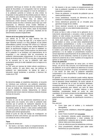 Bioestadística
Compilador: CRAMED - 11
generación disminuye el número de años vividos la tasa
global de fecundidad y el consiguiente nivel de reemplazo
debería ser superior para asegurar el nivel de reemplazo o,
si la población aumenta el número de años vividos -la
longevidad- la tasa global de fecundidad puede ser inferior y
ser suficiente para mantener el nivel de reemplazo. Como
señalan MacInnes y Pérez Díaz, se obtiene una
reproducción similar teniendo muchos hijos que viven un
promedio escaso de años o teniendo pocos hijos que viven
largamente, la diferencia arroja niveles diferentes y
cuantificables de lo que denomina eficiencia reproductiva de
las reproducción de los años vividos, tasas de fecundidad
por generación o tasas por generación -resultado de los
denominados estudios longitudinales
Valores de la tasa global de fecundidad
Los valores de la TGF en toda América han ido
disminuyendo a lo largo del siglo XX, y se espera que lo
sigan haciendo aunque a un ritmo desigual, en los países
desarrollados y pobres. Una baja TGF (menor a 2,1 hijos por
mujer) en los países ricos (en Europa, señala Massimo Livi
Bacci, la reproducción biológica -es decir la natalidad- no
llega al 1.4 hijos por mujer)
3
podría suponer una disminución
de la población si se produjera una estancamiento de la
longevidad y una ausencia total de movimientos de
población internacionales (migraciones). En el caso de los
países de América latina, la TGF es muy alta y la longevidad
va en aumento por lo que la población total está
aumentando tanto por la alta natalidad como la mejora en la
longevidad.
La TGF varía por razones de índole cultural, económica y,
también, política. En este último caso, las políticas de
población son determinantes: de planes de salud y
educación sexual tendientes a aumentar o disminuir los
niveles de la TGF.
CENSO
Se denomina censo, en estadística descriptiva, al recuento
de individuos que conforman una población estadística,
definida como un conjunto de elementos de referencia sobre
el que se realizan las observaciones. El censo de una
población estadística consiste, básicamente, en obtener
mediciones del número total de individuos mediante diversas
técnicas de recuento.
Características
El censo es una de las operaciones estadísticas que no
trabaja sobre una muestra, sino sobre la población total;
mientras que el período de realización depende de los
objetivos para los que se necesiten los datos. Por ejemplo,
en diversos países se llevan a cabo censos poblacionales
que por lo general se realizan cada 10 años, mismo período
utilizado para censos agropecuarios.
Desde el punto de vista del trabajo de investigación, se
considera al censo como técnica, que usa como instrumento
a la cédula de censo o ficha censal.
Tipos
Los tipos de censos son:
De hecho o de facto: implica el empadronamiento de
toda la población presente en el territorio en estudio.
De derecho o de iure: implica el empadronamiento de
toda la población residente en el territorio en estudio
(presentes o ausentes).
Censo de población: un recuento de población que se
realiza periódicamente.
Censo (estadística): recuento de elementos de una
población en estadística descriptiva.
Censo (derecho):el gravamen de un inmueble para
garantizar el pago de los créditos.
Censo electoral: recuento de la población que tiene
derecho a voto en unas determinadas elecciones.
Censo y encuesta
El censo se lleva a cabo a través de la aplicación de un
instrumento estandarizado o encuesta a toda la población
objetivo; en este contexto, se proceden a medir todos los
elementos de dicha población;
2
luego, esta información sirve
de marco para realizar futuros muestreos cuando no es
posible realizar un censo, ya sean estos estadísticamente
representativos (probabilísticos) o no.Así, si la población
objetivo son los habitantes de una ciudad o país, para que el
reelevamiento sea censal todas las personas que habitan en
la ciudad o país deben ser entrevistadas. Sin embargo, la
pertinencia o no de realizar un procedimiento muestral o
censal dependerá específicamente de las poblaciones y los
tamaños de error existentes; mientras en el primer caso se
observa la presencia de un error muestral, en la segunda se
aprecia un error ajeno al muestreo.
Censo de población
Uno de los casos particulares de censo pero, al mismo
tiempo, uno de los más comunes, es el denominado censo
de población, en el cual el objetivo es determinar el número
de personas que componen un grupo, normalmente un país
o una nación. En este caso, la población estadística
comprendería a los componentes o habitantes del grupo,
país o nación.
En general, un censo de población puede realizar algunas
actividades extras que no se corresponden específicamente
con la operación censal estadística. Se busca calcular el
número de habitantes de un país de territorio delimitado,
correspondiente a un momento o período dado, pero se
aprovecha igualmente para obtener una serie de datos
demográficos, económicos y sociales relativos a esos
habitantes, consideradas desde un punto de vista
cuantitativo. Es la fuente primaria de las estadísticas básicas
de población que son necesarias para fines
gubernamentales y aspectos de planificación económica y
social.
Usos
Sus usos son:
Como base para el análisis y la evaluación
demográfica.
Para proyectar, establecer y desarrollar políticas de
gobierno.
Como "marco muestral" para encuestas.
La información obtenida puede presentarse por
unidades administrativas u otras unidades de
estratificación cualquiera sea su tamaño, pudiendo
obtener datos para áreas pequeñas.
Punto de referencia para las estadísticas continúas.
Único procedimiento utilizable para saber sobre
fenómenos con poca frecuencia
 