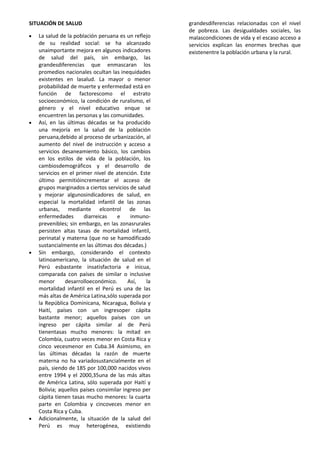 SITUACIÓN DE SALUD
La salud de la población peruana es un reflejo
de su realidad social: se ha alcanzado
unaimportante mejora en algunos indicadores
de salud del país, sin embargo, las
grandesdiferencias que enmascaran los
promedios nacionales ocultan las inequidades
existentes en lasalud. La mayor o menor
probabilidad de muerte y enfermedad está en
función de factorescomo el estrato
socioeconómico, la condición de ruralismo, el
género y el nivel educativo enque se
encuentren las personas y las comunidades.
Así, en las últimas décadas se ha producido
una mejoría en la salud de la población
peruana,debido al proceso de urbanización, al
aumento del nivel de instrucción y acceso a
servicios desaneamiento básico, los cambios
en los estilos de vida de la población, los
cambiosdemográficos y el desarrollo de
servicios en el primer nivel de atención. Este
último permitióincrementar el acceso de
grupos marginados a ciertos servicios de salud
y mejorar algunosindicadores de salud, en
especial la mortalidad infantil de las zonas
urbanas, mediante elcontrol de las
enfermedades diarreicas e inmuno-
prevenibles; sin embargo, en las zonasrurales
persisten altas tasas de mortalidad infantil,
perinatal y materna (que no se hamodificado
sustancialmente en las últimas dos décadas.)
Sin embargo, considerando el contexto
latinoamericano, la situación de salud en el
Perú esbastante insatisfactoria e inicua,
comparada con países de similar o inclusive
menor desarrolloeconómico. Así, la
mortalidad infantil en el Perú es una de las
más altas de América Latina,sólo superada por
la República Dominicana, Nicaragua, Bolivia y
Haití, países con un ingresoper cápita
bastante menor; aquellos países con un
ingreso per cápita similar al de Perú
tienentasas mucho menores: la mitad en
Colombia, cuatro veces menor en Costa Rica y
cinco vecesmenor en Cuba.34 Asimismo, en
las últimas décadas la razón de muerte
materna no ha variadosustancialmente en el
país, siendo de 185 por 100,000 nacidos vivos
entre 1994 y el 2000,35una de las más altas
de América Latina, sólo superada por Haití y
Bolivia; aquellos países consimilar ingreso per
cápita tienen tasas mucho menores: la cuarta
parte en Colombia y cincoveces menor en
Costa Rica y Cuba.
Adicionalmente, la situación de la salud del
Perú es muy heterogénea, existiendo
grandesdiferencias relacionadas con el nivel
de pobreza. Las desigualdades sociales, las
malascondiciones de vida y el escaso acceso a
servicios explican las enormes brechas que
existenentre la población urbana y la rural.
 