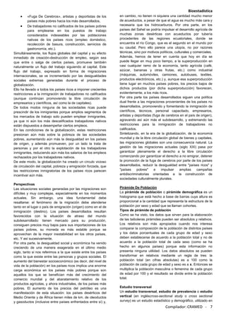 Bioestadística
Compilador: CRAMED - 7
«Fuga De Cerebros», artistas y deportistas de los
países más pobres hacia los más desarrollados,
De trabajadores no calificados de los países pobres
para emplearse en los puestos de trabajo
considerados indeseables por las poblaciones
nativas de los países ricos (empleo doméstico,
recolección de basura, construcción, servicios de
gastronomía, etc.).
Simultáneamente, los flujos globales del capital y su efecto
inmediato de creación-destrucción de empleo, según sea
que entre o salga de ciertos países, promueve también
naturalmente un flujo del trabajo siguiendo al capital. Este
flujo del trabajo, expresado en forma de migraciones
internacionales, se ve incrementado por las desigualdades
sociales extremas generadas durante el proceso de
globalización.
Ello ha llevado a todos los países ricos a imponer crecientes
restricciones a la inmigración de trabajadores no calificados
(aunque continúan promoviendo la libre circulación de
empresarios y científicos, así como la de capitales).
De todos modos ninguna de las sociedades ricas puede
prescindir de los inmigrantes porque amplios segmentos de
los mercados de trabajo solo pueden emplear inmigrantes,
ya que ni aún los más descalificados trabajadores nativos
están dispuestos a desempeñar ciertos empleos.
En las condiciones de la globalización, estas restricciones
presionan aún más sobre la pobreza de las sociedades
pobres, aumentando aún más la desigualdad en los países
de origen, y además promueven, por un lado la trata de
personas y por el otro la explotación de los trabajadores
inmigrantes, reduciendo aún más los salarios de los empleos
rechazados por los trabajadores nativos.
De este modo, la globalización ha creado un círculo vicioso
de circulación del capital, pobreza y emigración forzada, que
las restricciones inmigratorias de los países ricos parecen
incentivar aún más.
Perspectivas
Las situaciones sociales generadas por las migraciones son
difíciles y muy complejas, especialmente en los momentos
actuales. Sin embargo, una idea fundamental debe
resaltarse: el fenómeno de la migración debe atenderse
tanto en el lugar o país de emigración (origen) como en el de
inmigración (destino). Los países desarrollados resultan
favorecidos con la situación de atraso del mundo
subdesarrollado: tienen mercado para su producción,
consiguen precios muy bajos para sus importaciones de los
países pobres, su moneda es más estable porque se
aprovechan de la mayor inestabilidad en los otros países,
etc. Y así sucesivamente.
Por otra parte, la desigualdad social y económica ha venido
creciendo de una manera exagerada en el último medio
siglo, tanto si nos referimos a la que existe entre los países
como la que existe entre las personas y grupos sociales. El
aumento del bienestar socioeconómico (es decir, del nivel de
vida de la población) en los países ricos implica una enorme
carga económica en los países más pobres porque son
aquellos los que se benefician más del crecimiento del
comercio mundial y del abaratamiento relativo de los
productos agrícolas, y ahora industriales, de los países más
pobres. El aumento de los precios del petróleo es una
manifestación de esta situación: los países desérticos del
Medio Oriente y de África tienen miles de km. de oleoductos
y gasoductos (inclusive entre países enfrentados entre sí) y,
en cambio, no tienen ni siquiera una cantidad mucho menor
de acueductos, a pesar de que el agua es mucho más cara y
necesaria que los hidrocarburos. Por otra parte, en los
países del Sahel se podría impulsar el desarrollo agrícola de
muchas zonas desérticas con acueductos por tubería
procedentes de las regiones ecuatoriales, donde se
encuentra el río Congo, que es el segundo en el mundo por
su caudal. Pero ello parece una utopía, no por razones
técnicas, sino por motivos políticos, culturales y comerciales.
Además, hemos de tener en cuenta que hoy en día se
puede llegar en muy poco tiempo, a la superproducción en
casi cualquier ramo de la economía, tanto agrícola (café,
azúcar, bananas y otras frutas, etc.) como industrial
(máquinas, automóviles, camiones, autobuses, textiles,
productos electrónicos, etc.) y, aunque esa superproducción
tiene lugar en muchos países pobres, los precios bajos de
dichos productos (por dicha superproducción) favorecen,
evidentemente, a los más ricos.
Por otra parte los países desarrollados siguen una política
dual frente a las migraciones provenientes de los países no
desarrollados, promoviendo y fomentando la inmigración de
científicos, técnicos, personal capacitado, empresarios,
artistas y deportistas (fuga de cerebros en el país de origen),
agravando así aún más el subdesarrollo, y extremando las
restricciones para la inmigración de trabajadores no
calificados.
Sintetizando, en la era de la globalización, de la economía
mundial y de la libre circulación global de bienes y capitales,
las migraciones globales son una consecuencia natural. La
gestión de las migraciones actuales (siglo XXI) pasa por
garantizar plenamente el derecho a la libre circulación
comenzando por garantizar el derecho a no emigrar, detener
la promoción de la fuga de cerebros por parte de los países
desarrollados, reducir la desigualdad entre "países ricos" y
"países pobres" e impulsar amplias campañas
antidiscriminatorias orientadas a la construcción de
sociedades culturalmente plurales.
Pirámide De Población
La pirámide de población o pirámide demográfica es un
histograma que está hecho a base de barras cuya altura es
proporcional a la cantidad que representa la estructura de la
población por sexo y edad que se llaman cohortes.
Tipos de pirámide de población
Como se ha visto, los datos que sirven para la elaboración
de las taiboleras pirámides pueden ser absolutos y relativos.
Los relativos son más apropiados cuando nos interesa
comparar la composición de la población de distintos países
y los datos porcentuales de cada grupo de edad y sexo
deben establecerse de acuerdo a la población total y no de
acuerdo a la población total de cada sexo (como se ha
hecho en algunos países) porque esta información no
presenta ninguna utilidad. Los datos absolutos se pueden
transformar en relativos mediante un regla de tres: la
población total (en cifras absolutas) es a 100 como la
población de cada grupo de edad y sexo es a x. Entonces se
multiplica la población masculina o femenina de cada grupo
de edad por 100 y el resultado se divide entre la población
total.
Estudio transversal
Un estudio transversal, estudio de prevalencia o estudio
vertical (en ingléscross-sectional study o cross sectional
survey) es un estudio estadístico y demográfico, utilizado en
 