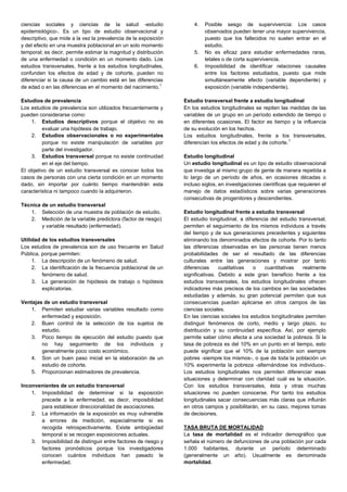 ciencias sociales y ciencias de la salud -estudio
epidemiológico-. Es un tipo de estudio observacional y
descriptivo, que mide a la vez la prevalencia de la exposición
y del efecto en una muestra poblacional en un solo momento
temporal; es decir, permite estimar la magnitud y distribución
de una enfermedad o condición en un momento dado. Los
estudios transversales, frente a los estudios longitudinales,
confunden los efectos de edad y de cohorte, pueden no
diferenciar si la causa de un cambio está en las diferencias
de edad o en las diferencias en el momento del nacimiento.
1
Estudios de prevalencia
Los estudios de prevalencia son utilizados frecuentemente y
pueden considerarse como:
1. Estudios descriptivos porque el objetivo no es
evaluar una hipótesis de trabajo.
2. Estudios observacionales o no experimentales
porque no existe manipulación de variables por
parte del investigador.
3. Estudios transversal porque no existe continuidad
en el eje del tiempo.
El objetivo de un estudio transversal es conocer todos los
casos de personas con una cierta condición en un momento
dado, sin importar por cuánto tiempo mantendrán esta
característica ni tampoco cuando la adquirieron.
Técnica de un estudio transversal
1. Selección de una muestra de población de estudio.
2. Medición de la variable predictora (factor de riesgo)
y variable resultado (enfermedad).
Utilidad de los estudios transversales
Los estudios de prevalencia son de uso frecuente en Salud
Pública, porque permiten:
1. La descripción de un fenómeno de salud.
2. La identificación de la frecuencia poblacional de un
fenómeno de salud.
3. La generación de hipótesis de trabajo o hipótesis
explicatorias.
Ventajas de un estudio transversal
1. Permiten estudiar varias variables resultado como
enfermedad y exposición.
2. Buen control de la selección de los sujetos de
estudio.
3. Poco tiempo de ejecución del estudio puesto que
no hay seguimiento de los individuos y
generalmente poco costo económico.
4. Son un buen paso inicial en la elaboración de un
estudio de cohorte.
5. Proporcionan estimadores de prevalencia.
Inconvenientes de un estudio transversal
1. Imposibilidad de determinar si la exposición
precede a la enfermedad, es decir, imposibilidad
para establecer direccionalidad de asociaciones.
2. La información de la exposición es muy vulnerable
a errores de medición, especialmente si es
recogida retrospectivamente. Existe ambigüedad
temporal si se recogen exposiciones actuales.
3. Imposibilidad de distinguir entre factores de riesgo y
factores pronósticos porque los investigadores
conocen cuántos individuos han pasado la
enfermedad.
4. Posible sesgo de supervivencia: Los casos
observados pueden tener una mayor supervivencia,
puesto que los fallecidos no suelen entrar en el
estudio.
5. No es eficaz para estudiar enfermedades raras,
letales o de corta supervivencia.
6. Imposibilidad de identificar relaciones causales
entre los factores estudiados, puesto que mide
simultáneamente efecto (variable dependiente) y
exposición (variable independiente).
Estudio transversal frente a estudio longitudinal
En los estudios longitudinales se repiten las medidas de las
variables de un grupo en un período extendido de tiempo o
en diferentes ocasiones. El factor es tiempo y la influencia
de su evolución en los hechos.
Los estudios longitudinales, frente a los transversales,
diferencian los efectos de edad y de cohorte.
1
Estudio longitudinal
Un estudio longitudinal es un tipo de estudio observacional
que investiga al mismo grupo de gente de manera repetida a
lo largo de un período de años, en ocasiones décadas o
incluso siglos, en investigaciones científicas que requieren el
manejo de datos estadísticos sobre varias generaciones
consecutivas de progenitores y descendientes.
Estudio longitudinal frente a estudio transversal
El estudio longitudinal, a diferencia del estudio transversal,
permiten el seguimiento de los mismos individuos a través
del tiempo y de sus generaciones precedentes y siguientes
eliminando los denominados efectos de cohorte. Por lo tanto
las diferencias observadas en las personas tienen menos
probabilidades de ser el resultado de las diferencias
culturales entre las generaciones y mostrar por tanto
diferencias cualitativas o cuantitativas realmente
significativas. Debido a este gran beneficio frente a los
estudios transversales, los estudios longitudinales ofrecen
indicadores más precisos de los cambios en las sociedades
estudiadas y además, su gran potencial permiten que sus
consecuencias puedan aplicarse en otros campos de las
ciencias sociales.
En las ciencias sociales los estudios longitudinales permiten
distinguir fenómenos de corto, medio y largo plazo, su
distribución y su continuidad específica. Así, por ejemplo
permite saber cómo afecta a una sociedad la pobreza. Si la
tasa de pobreza es del 10% en un punto en el tiempo, esto
puede significar que el 10% de la población son siempre
pobres -siempre los mismos-, o que de toda la población un
10% experimenta la pobreza -alternándose los individuos-.
Los estudios longitudinales nos permiten diferenciar esas
situaciones y determinar con claridad cuál es la situación.
Con los estudios transversales, ésta y otras muchas
situaciones no pueden conocerse. Por tanto los estudios
longitudinales sacar consecuencias más claras que influirán
en otros campos y posibilitarán, en su caso, mejores tomas
de decisiones.
TASA BRUTA DE MORTALIDAD
La tasa de mortalidad es el indicador demográfico que
señala el número de defunciones de una población por cada
1.000 habitantes, durante un período determinado
(generalmente un año). Usualmente es denominada
mortalidad.
 