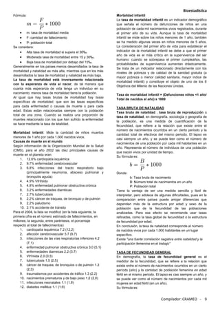 Bioestadística
Compilador: CRAMED - 9
Fórmula:
m: tasa de mortalidad media
F: cantidad de fallecimiento
P: población total
Se considera:
Alta tasa de mortalidad si supera el 30‰.
Moderada tasa de mortalidad entre 15 y 30‰.
Baja tasa de mortalidad por debajo del 15‰.
Generalmente en los países menos desarrollados la tasa de
mortalidad y natalidad es más alta, mientras que en los más
desarrollados la tasa de mortalidad y natalidad es más baja.
La tasa de mortalidad está inversamente relacionada
con la esperanza de vida al nacer, de tal manera que
cuanta más esperanza de vida tenga un individuo en su
nacimiento, menos tasa de mortalidad tiene la población.
Al igual que hay tasas brutas de mortalidad hay tasas
específicas de mortalidad, que son las tasas específicas
para cada enfermedad o causas de muerte o para cada
edad. Estas están relacionadas siempre con la población
total de una zona. Cuando se realiza una proporción de
muertes relacionado con los que han sufrido la enfermedad
se hace mediante la tasa de letalidad.
Mortalidad infantil: Mide la cantidad de niños muertos
menores de 1 año por cada 1.000 nacidos vivos.
Causas de muerte en el mundo
Según información de la Organización Mundial de la Salud
(OMS), para el año 2002 las diez principales causas de
muerte en el planeta eran:
1. 12.6% cardiopatía isquémica
2. 9.7% enfermedad cerebrovascular
3. 6.8% infecciones del tracto respiratorio bajo
(principalmente neumonía, absceso pulmonar y
bronquitis aguda)
4. 4.9% VIH/sida
5. 4.8% enfermedad pulmonar obstructiva crónica
6. 3.2% enfermedades diarréicas
7. 2.7% tuberculosis
8. 2.2% cáncer de tráquea, de bronquio y de pulmón
9. 2.2% paludismo
10. 2.1% accidente de tránsito
Para el 2004, la lista se modificó (en la lista siguiente, la
primera cifra es el número estimado de fallecimientos, en
millones; la segunda, entre paréntesis, el porcentaje
respecto al total de fallecimientos)
1. cardiopatía isquémica 7.2 (12.2)
2. afección cerebrovascular 5.7 (9.7)
3. infecciones de las vías respiratorias inferiores 4.2
(7.1)
4. enfermedad pulmonar obstructiva crónica 3.0 (5.1)
5. enfermedades diarreicas 2.2 (3.7)
6. VIH/sida 2.0 (3.5)
7. tuberculosis 1.5 (2.5)
8. cáncer de traquea, de bronquios o de pulmón 1.3
(2.3)
9. traumatismos por accidentes de tráfico 1.3 (2.2)
10. nacimientos prematuros y de bajo peso 1.2 (2.0)
11. infecciones neonatales 1.1 (1.9)
12. diabetes mellitus 1.1 (1.9)
Mortalidad infantil
La tasa de mortalidad infantil es un indicador demográfico
que señala el número de defunciones de niños en una
población de cada mil nacimientos vivos registrados, durante
el primer año de su vida. Aunque la tasa de mortalidad
infantil se mide sobre los niños menores de 1 año, también
se ha medido algunas veces en niños menores de 5 años.
La consideración del primer año de vida para establecer el
indicador de la mortalidad infantil se debe a que el primer
año de vida es el más crítico en la supervivencia del ser
humano: cuando se sobrepasa el primer cumpleaños, las
probabilidades de supervivencia aumentan drásticamente.
Se trata de un indicador relacionado directamente con los
niveles de pobreza y de calidad de la sanidad gratuita (a
mayor pobreza o menor calidad sanitaria, mayor índice de
mortalidad infantil) y constituye el objeto de uno de los 8
Objetivos del Milenio de las Naciones Unidas.
Tasa de mortalidad infantil = (Defunciones niños <1 año/
Total de nacidos al año) x 1000
TASA BRUTA DE NATALIDAD
Tasa bruta de natalidad , tasa bruta de reproducción o
tasa de natalidad, en demografía, sociología y geografía de
la población, es una medida de cuantificación de la
fecundidad, que refiere a la relación que existe entre el
número de nacimientos ocurridos en un cierto período y la
cantidad total de efectivos del mismo periodo. El lapso es
casi siempre un año, y se puede leer como el número de
nacimientos de una población por cada mil habitantes en un
año. Representa el número de individuos de una población
que nacen vivos por unidad de tiempo.
Su fórmula es:
Donde:
b: Tasa bruta de nacimiento
B: Número total de nacimientos en un año
P: Población total
Tiene la ventaja de ser una medida sencilla y fácil de
interpretar, pero adolece de algunas dificultades, pues en la
comparación entre países puede arrojar diferencias que
dependen más de la estructura por edad y sexo de la
población que de la fecundidad de las poblaciones
analizadas. Para ese efecto se recomienda usar tasas
refinadas, como la tasa global de fecundidad o la estructura
de fecundidad por edad.
En conclusión, la tasa de natalidad corresponde al número
de nacidos vivos por cada 1.000 habitantes en un lugar
específico.
Existe "una fuerte correlación negativa entre natalidad y la
participación femenina en el trabajo"
TASA DE FECUNDIDAD GENERAL
En demografía, la tasa de fecundidad general es el
medidor de la fecundidad, que se refiere a la relación que
existe entre el número de nacimientos ocurridos en un cierto
período (año) y la cantidad de población femenina en edad
fértil en el mismo periodo. El lapso es casi siempre un año, y
se puede ver como el número de nacimientos por cada mil
mujeres en edad fértil (en un año).
Su fórmula es:
 