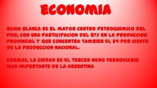 economia
BahIa Blanca es el mayor centro petroquimico del
paIs, con una participaciOn del 87% en la produccion
provincial y que concentra tambien el 64 POR CIENTO
de la producciOn nacional.
Ademas, la ciudad es el tercer nudo ferroviario
mas importante de la Argentina

 