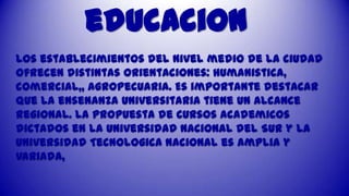 educacion
Los establecimientos del nivel medio de la ciudad
ofrecen distintas orientaciones: humanistica,
comercial,, agropecuaria. Es importante destacar
que la ensenanza universitaria tiene un alcance
regional. La propuesta de cursos academicos
dictados en la Universidad Nacional del Sur y la
Universidad Tecnologica Nacional es amplia y
variada,

 