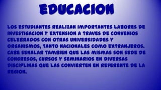 educacion
Los estudiantes realizan importantes labores de
investigaciOn y extension a traves de convenios
celebrados con otras universidades y
organismos, tanto nacionales como extranjeros.
Cabe senalar tambien que las mismas son sede de
congresos, cursos y seminarios en diversas
disciplinas que las convierten en referente de la
region.

 