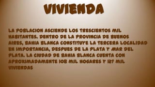 vivienda
la poblacion asciende los trescientos mil
habitantes. Dentro de la provincia de Buenos
aires, Bahia Blanca constituye la tercera localidad
en importancia, despues de La Plata y Mar del
Plata. La ciudad de Bahia Blanca cuenta con
aproximadamente 108 mil hogares y 127 mil
viviendas

 