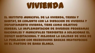 vivienda
El Instituto Municipal de la Vivienda, Tierra y
Habitat, en conjunto con la Direccion de vivienda y
Departamento vivienda, tiene como objetivo
general la implementacion de diversos programas
nacionales y municipales tendientes a solucionar el
deficit habitacional y mejorar la calidad de vida de
la poblacion con necesidades basicas insatisfechas
en el partido de Bahia Blanca.

 