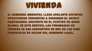 vivienda
El gobierno Municipal lleva adelante distintas
.
operatorias tendientes a disminuir el deficit
habitacional existente en el partido de Bahia
Blanca. En este sentido, los programas de
vivienda se han convertido en uno de los ejes
principales de accion del gobierno local.

 