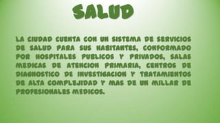 Salud
La ciudad cuenta con UN sistema de servicios
de salud para sus habitantes, conformado
por hospitales publicos y privados, salas
medicas de atencion primaria, centros de
diagnostico DE investigacion y tratamientos
de alta complejidad y mas de un millar de
profesionales mEdicos.

 