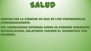 Salud
Cuentan con la atenci0n de mas de 1.720 profesionales
aproximadamente.
HAY consultorios externos donde se atienden diferentes
especialidades, incluyendo tambien el diagnostico por
imagenes.

 