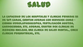 Salud
La capacidad de los Hospitales y ClInicas Privadas es
de 569 camas, Cuentan ademas con servicios como cirugIa videolaparascOpica, fertilización asistida,
cardiocirugia, etc. ademas, existen dos clínicas de
medicina nuclear, una clinica de salud mental., cinco
clinicas psiquiatricas,, etc.

 