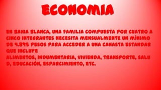 economia
en BahIa Blanca, una familia compuesta por cuatro a
cinco integrantes necesita mensualmente un mínimo
de 4.895 pesos para acceder a una canasta estandar
que incluye
alimentos, indumentaria, vivienda, transporte, salu
d, educación, esparcimiento, etc.

 