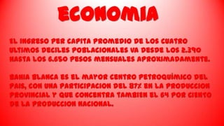 economia
El ingreso per cApita promedio de los cuatro
Ultimos deciles poblacionales va desde los 2.390
hasta los 6.650 pesos mensuales aproximadamente.

BahIa Blanca es el mayor centro petroquímico del
paIs, con una participaciOn del 87% en la producciOn
provincial y que concentra tambiEn el 64 POR CIENTO
de la produccion nacional.

 