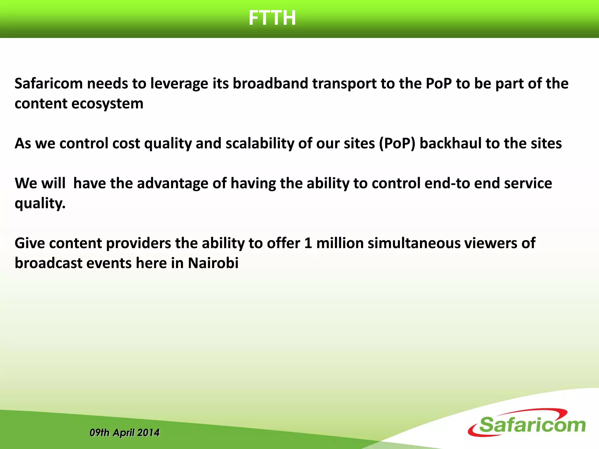 09th April 2014
FTTH
Safaricom needs to leverage its broadband transport to the PoP to be part of the
content ecosystem
As we control cost quality and scalability of our sites (PoP) backhaul to the sites
We will have the advantage of having the ability to control end-to end service
quality.
Give content providers the ability to offer 1 million simultaneous viewers of
broadcast events here in Nairobi
 