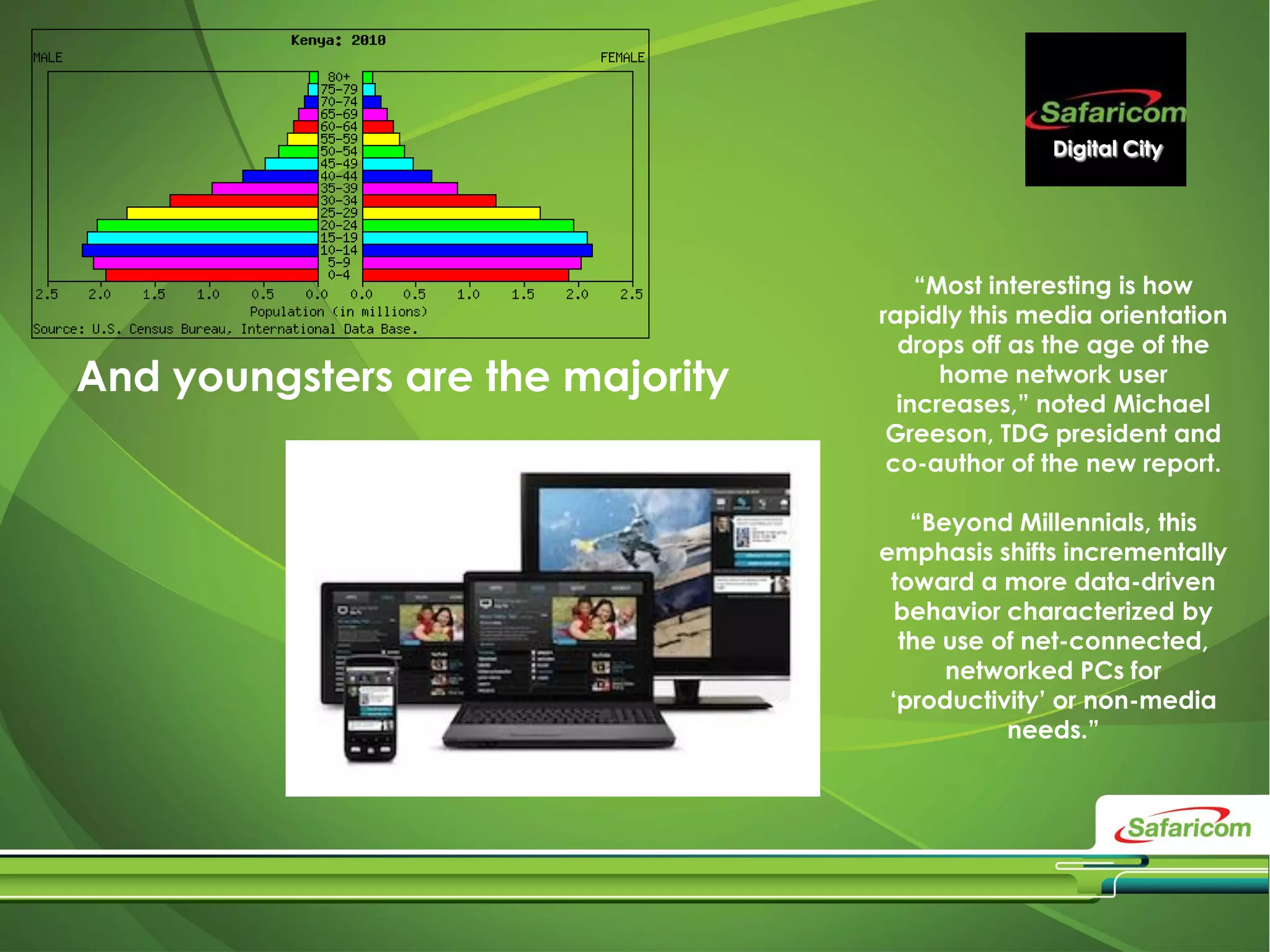 Digital City
“Most interesting is how
rapidly this media orientation
drops off as the age of the
home network user
increases,” noted Michael
Greeson, TDG president and
co-author of the new report.
“Beyond Millennials, this
emphasis shifts incrementally
toward a more data-driven
behavior characterized by
the use of net-connected,
networked PCs for
‘productivity’ or non-media
needs.”
And youngsters are the majority
 