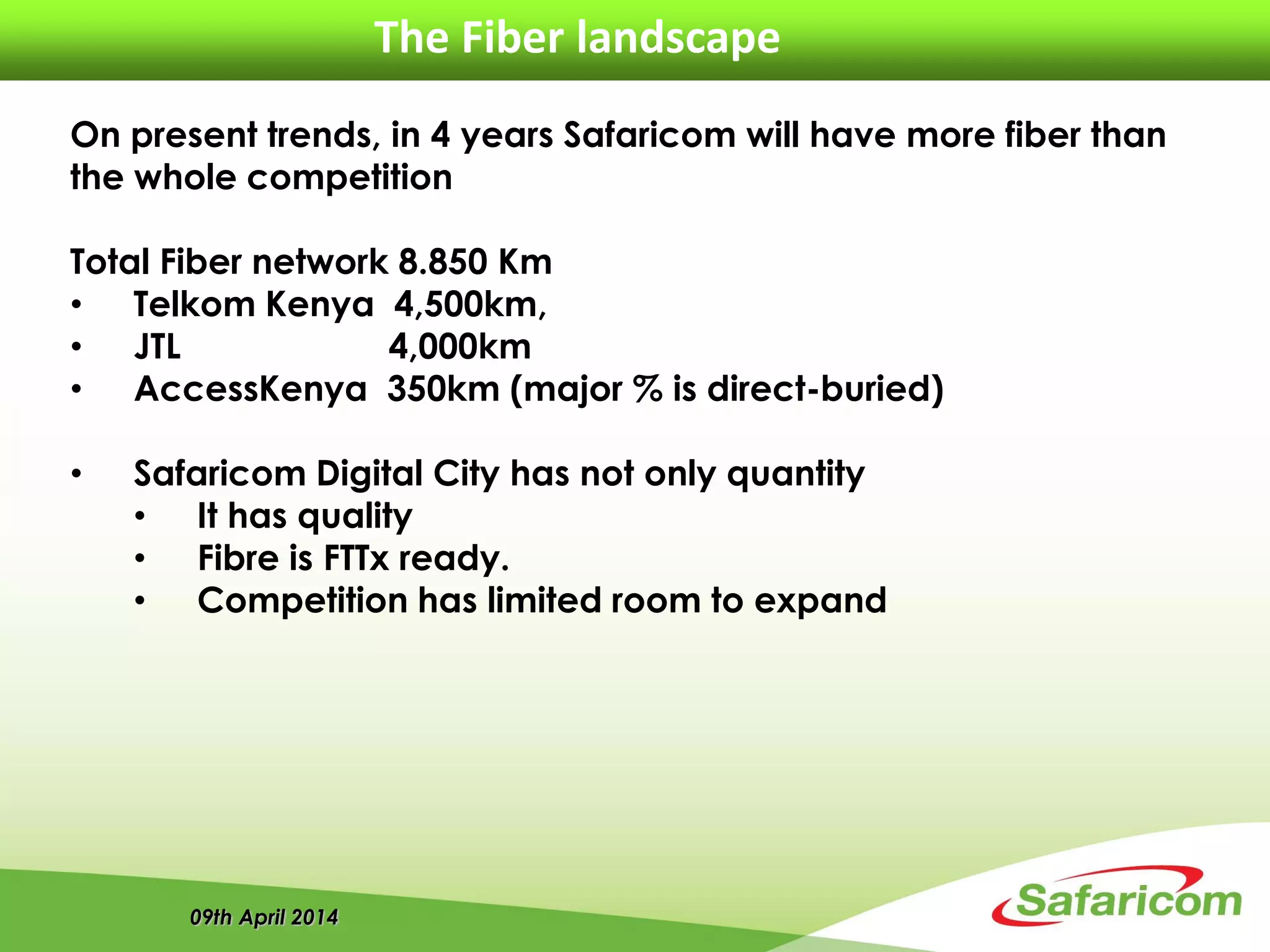 09th April 2014
The Fiber landscape
On present trends, in 4 years Safaricom will have more fiber than
the whole competition
Total Fiber network 8.850 Km
• Telkom Kenya 4,500km,
• JTL 4,000km
• AccessKenya 350km (major % is direct-buried)
• Safaricom Digital City has not only quantity
• It has quality
• Fibre is FTTx ready.
• Competition has limited room to expand
 