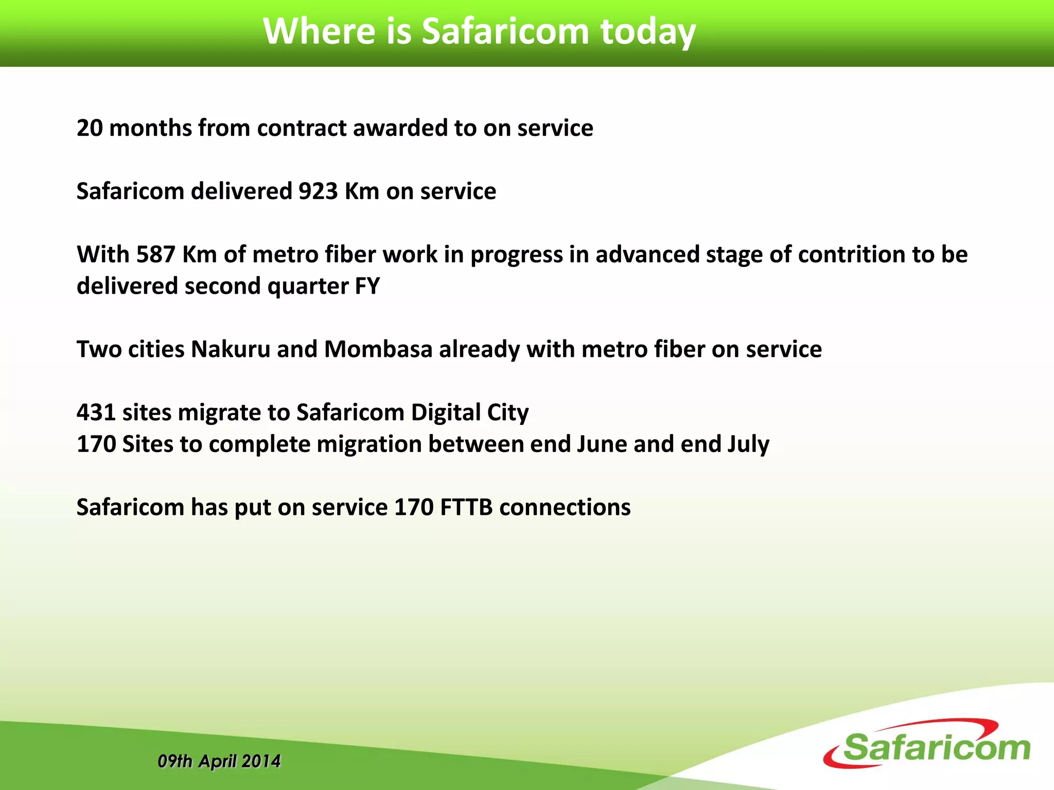 09th April 2014
Where is Safaricom today
20 months from contract awarded to on service
Safaricom delivered 923 Km on service
With 587 Km of metro fiber work in progress in advanced stage of contrition to be
delivered second quarter FY
Two cities Nakuru and Mombasa already with metro fiber on service
431 sites migrate to Safaricom Digital City
170 Sites to complete migration between end June and end July
Safaricom has put on service 170 FTTB connections
 