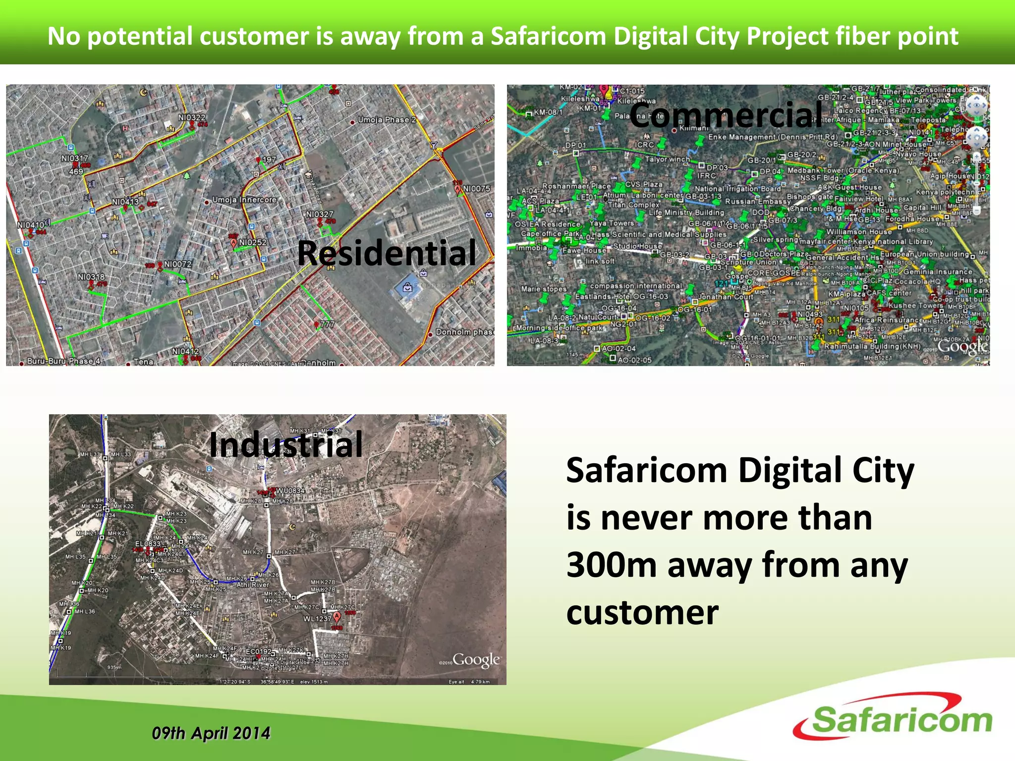 09th April 2014
No potential customer is away from a Safaricom Digital City Project fiber point
Residential
Commercial
Industrial
Safaricom Digital City
is never more than
300m away from any
customer
 