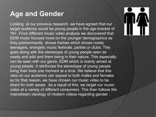 Looking at our previous research, we have agreed that our
target audience would be young people in the age bracket of
16+. From different music video analysis we discovered that
EDM music focuses more on the younger demographics as
they predominantly shows frames which shows rowdy
teenagers, energetic music festivals, parties or clubs. This
goes along with the stereotype of young people seen as
rowdy and wild and them being in their nature. This especially
can be seen with our genre, EDM which is mainly aimed at
young people. It reinforces the stereotype of young people
living their lives one moment at a time. We believe that this
view on our audience can appeal to both males and females
so for that reason, we have chosen our music video to be
direct for both sexes. As a result of this, we target our music
video at a variety of different consumers. This then follows the
mainstream ideology of modern videos regarding gender .
Age and Gender
 