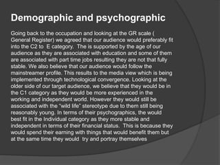 Demographic and psychographic
Going back to the occupation and looking at the GR scale (
General Register) we agreed that our audience would preferably fit
into the C2 to E category. The is supported by the age of our
audience as they are associated with education and some of them
are associated with part time jobs resulting they are not that fully
stable. We also believe that our audience would follow the
mainstreamer profile. This results to the media view which is being
implemented through technological convergence. Looking at the
older side of our target audience, we believe that they would be in
the C1 category as they would be more experienced in the
working and independent world. However they would still be
associated with the “wild life” stereotype due to them still being
reasonably young. In terms of their psychographics, the would
best fit in the Individual category as they more stable and
independent in terms of their financial status. This is because they
would spend their earning with things that would benefit them but
at the same time they would try and portray themselves
 